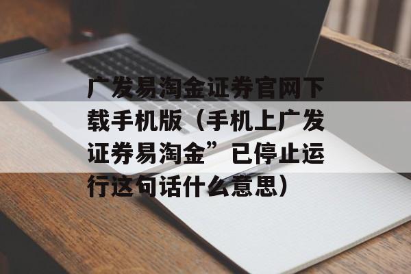 广发易淘金证券官网下载手机版（手机上广发证券易淘金”已停止运行这句话什么意思）