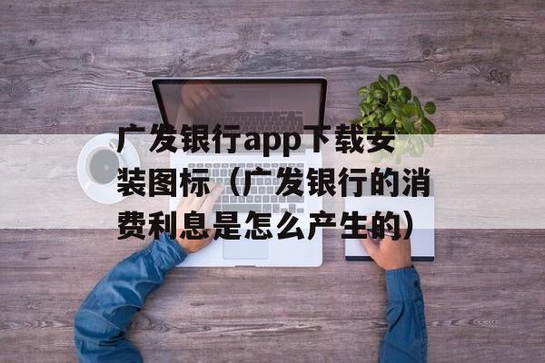 广发银行app下载安装图标（广发银行的消费利息是怎么产生的）