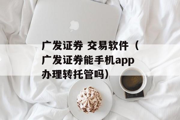 广发证券 交易软件（广发证券能手机app办理转托管吗）