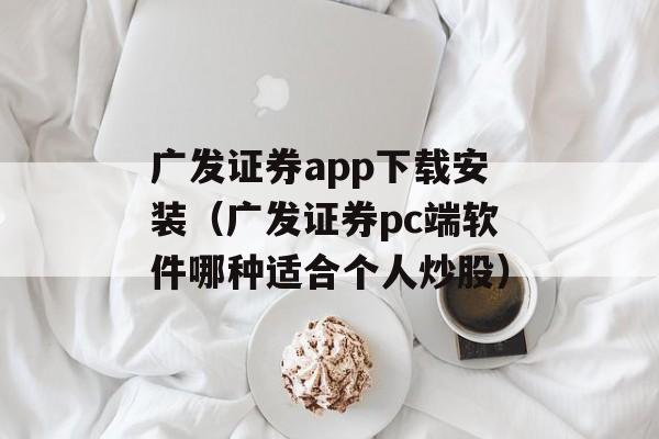 广发证券app下载安装（广发证券pc端软件哪种适合个人炒股）