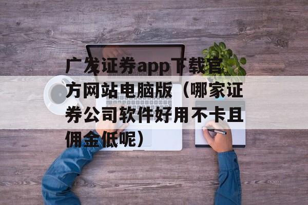 广发证券app下载官方网站电脑版（哪家证券公司软件好用不卡且佣金低呢）