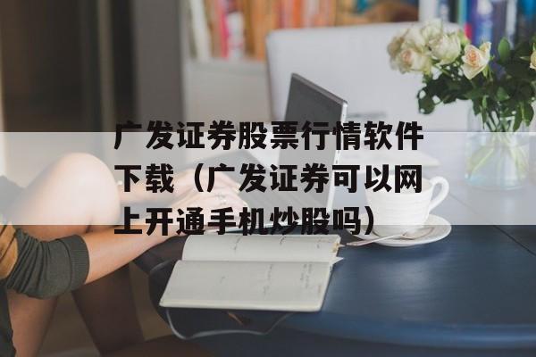 广发证券股票行情软件下载（广发证券可以网上开通手机炒股吗）