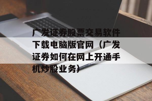 广发证券股票交易软件下载电脑版官网（广发证券如何在网上开通手机炒股业务）