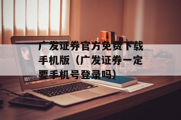 广发证券官方免费下载手机版（广发证券一定要手机号登录吗）