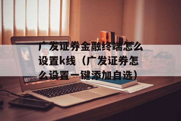 广发证券金融终端怎么设置k线（广发证券怎么设置一键添加自选）