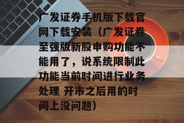 广发证券手机版下载官网下载安装（广发证券至强版新股申购功能不能用了，说系统限制此功能当前时间进行业务处理 开市之后用的时间上没问题）