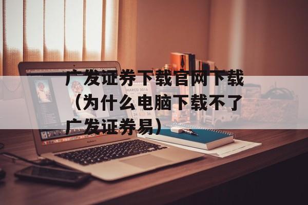 广发证券下载官网下载（为什么电脑下载不了广发证券易）