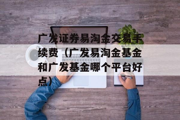 广发证券易淘金交易手续费（广发易淘金基金和广发基金哪个平台好点）