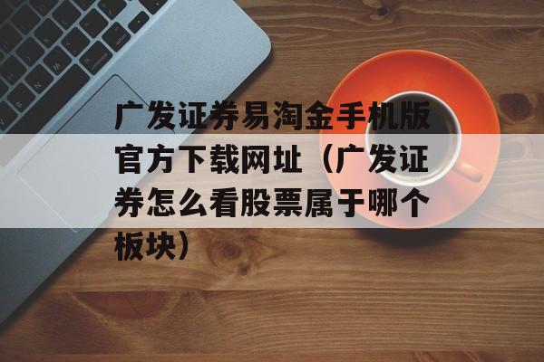 广发证券易淘金手机版官方下载网址（广发证券怎么看股票属于哪个板块）