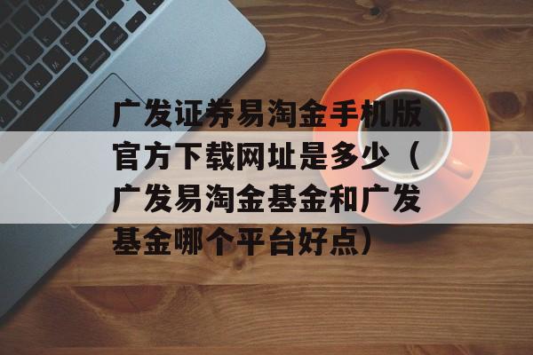 广发证券易淘金手机版官方下载网址是多少（广发易淘金基金和广发基金哪个平台好点）