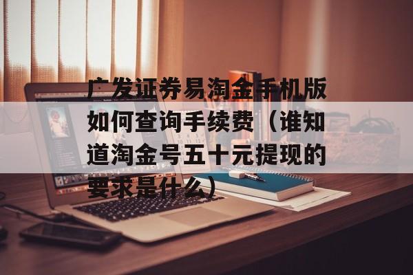 广发证券易淘金手机版如何查询手续费（谁知道淘金号五十元提现的要求是什么）