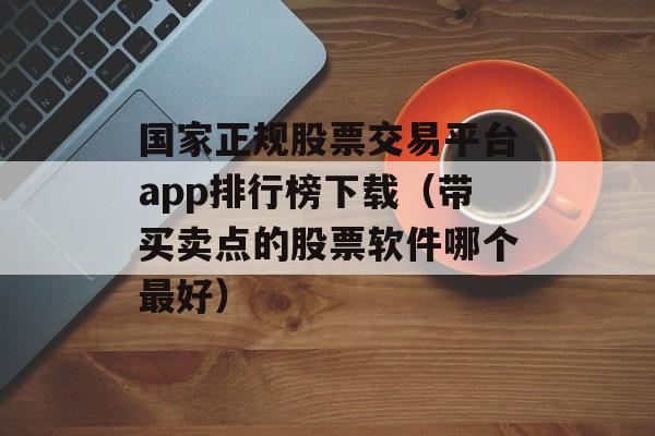 国家正规股票交易平台app排行榜下载（带买卖点的股票软件哪个最好）