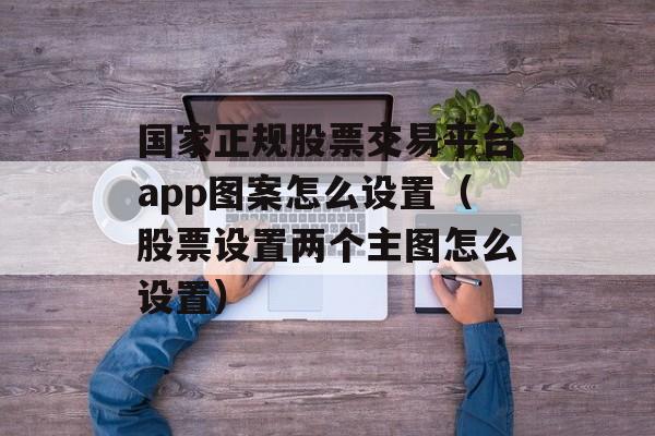 国家正规股票交易平台app图案怎么设置（股票设置两个主图怎么设置）