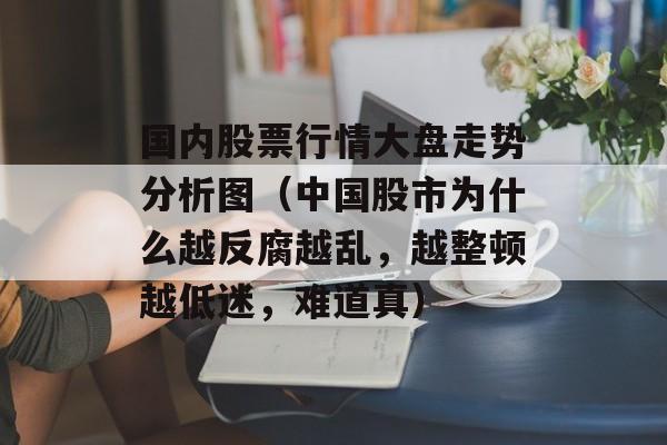 国内股票行情大盘走势分析图（中国股市为什么越反腐越乱，越整顿越低迷，难道真）