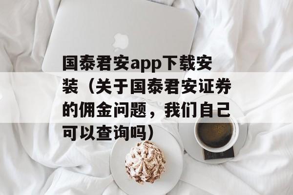 国泰君安app下载安装（关于国泰君安证券的佣金问题，我们自己可以查询吗）