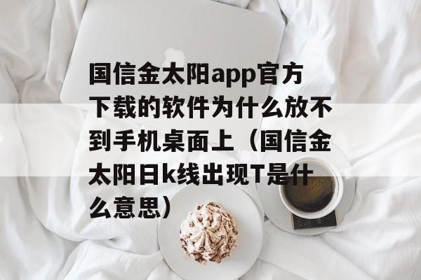 国信金太阳app官方下载的软件为什么放不到手机桌面上（国信金太阳日k线出现T是什么意思）