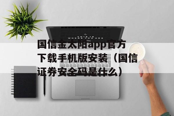 国信金太阳app官方下载手机版安装（国信证券安全码是什么）