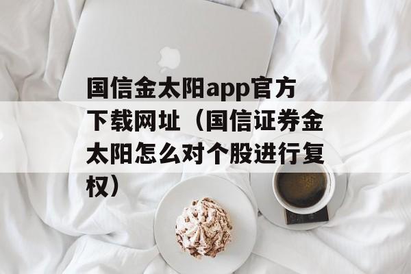 国信金太阳app官方下载网址（国信证券金太阳怎么对个股进行复权）