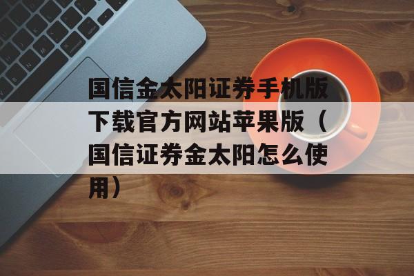 国信金太阳证券手机版下载官方网站苹果版（国信证券金太阳怎么使用）