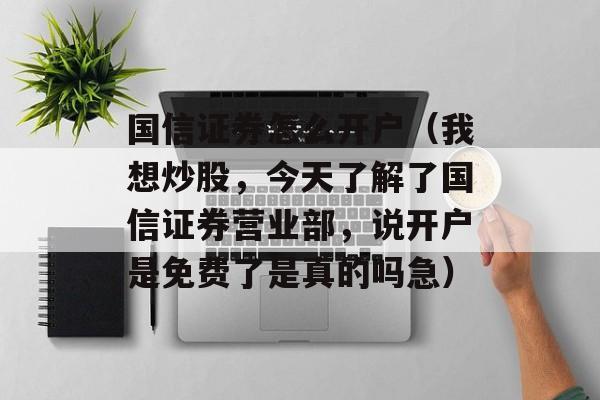 国信证券怎么开户（我想炒股，今天了解了国信证券营业部，说开户是免费了是真的吗急）