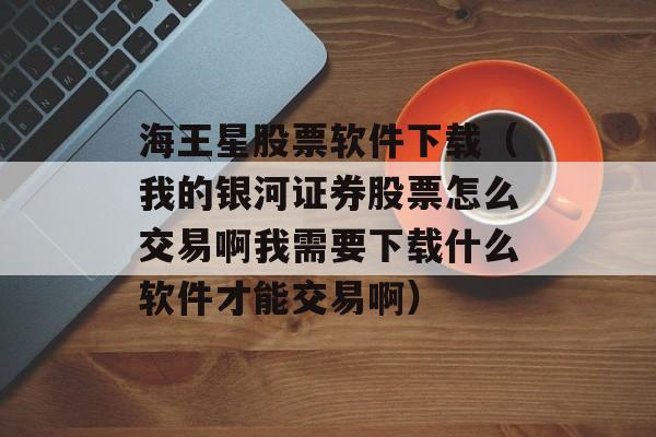 海王星股票软件下载（我的银河证券股票怎么交易啊我需要下载什么软件才能交易啊）