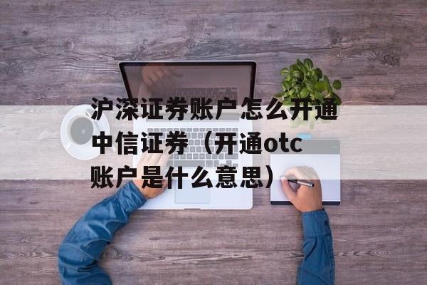 沪深证券账户怎么开通中信证券（开通otc账户是什么意思）