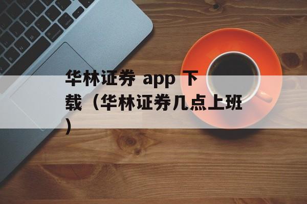 华林证券 app 下载（华林证券几点上班）