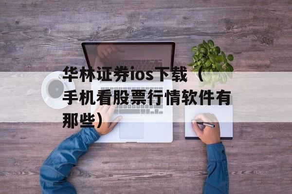 华林证券ios下载（手机看股票行情软件有那些）