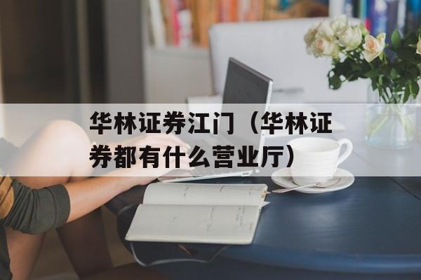 华林证券江门（华林证券都有什么营业厅）