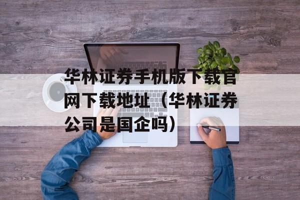 华林证券手机版下载官网下载地址（华林证券公司是国企吗）