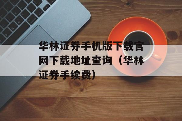 华林证券手机版下载官网下载地址查询（华林证券手续费）