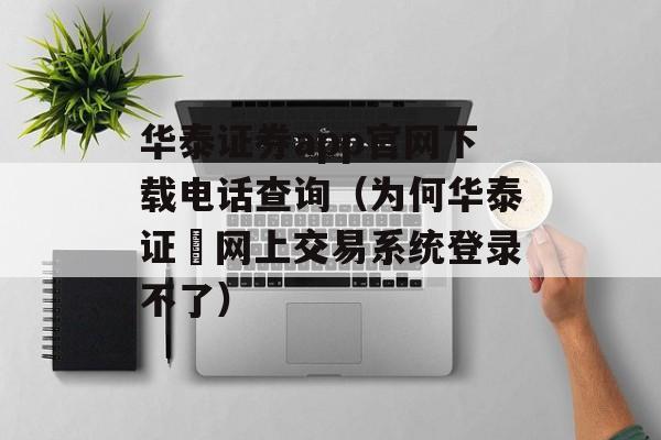 华泰证券app官网下载电话查询（为何华泰证劵网上交易系统登录不了）