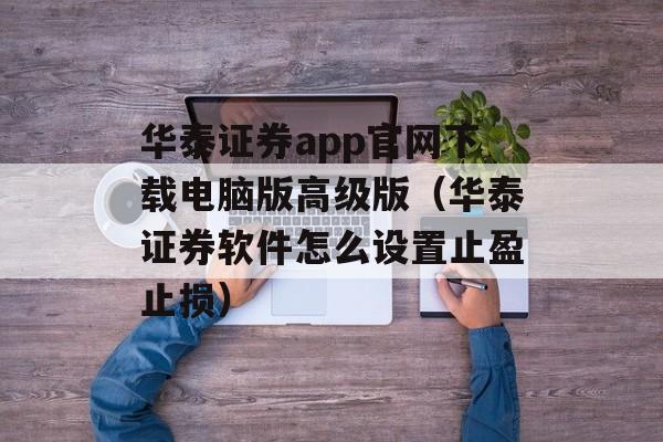 华泰证券app官网下载电脑版高级版（华泰证券软件怎么设置止盈止损）