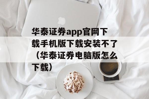 华泰证券app官网下载手机版下载安装不了（华泰证券电脑版怎么下载）