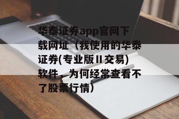 华泰证券app官网下载网址（我使用的华泰证券(专业版Ⅱ交易)软件，为何经常查看不了股票行情）