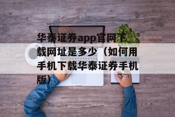 华泰证券app官网下载网址是多少（如何用手机下载华泰证券手机版）