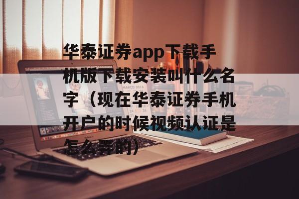 华泰证券app下载手机版下载安装叫什么名字（现在华泰证券手机开户的时候视频认证是怎么弄的）