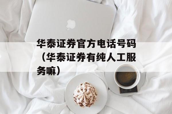 华泰证券官方电话号码（华泰证券有纯人工服务嘛）