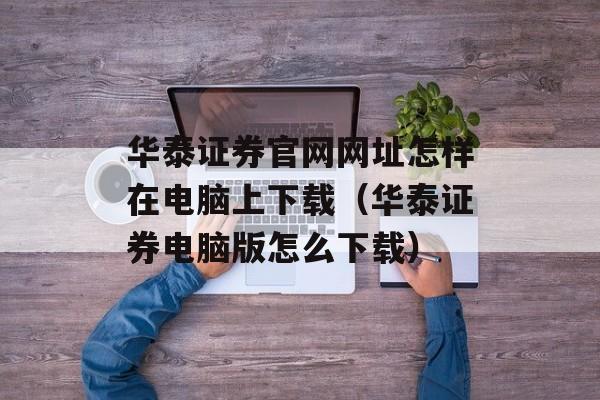 华泰证券官网网址怎样在电脑上下载（华泰证券电脑版怎么下载）