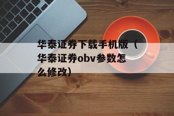 华泰证券下载手机版（华泰证券obv参数怎么修改）