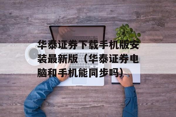 华泰证券下载手机版安装最新版（华泰证券电脑和手机能同步吗）