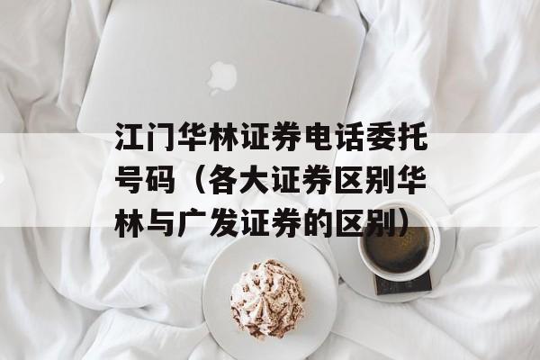 江门华林证券电话委托号码（各大证券区别华林与广发证券的区别）