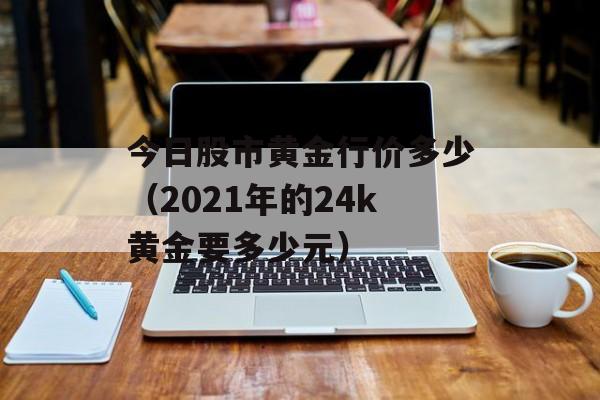 今日股市黄金行价多少（2021年的24k黄金要多少元）