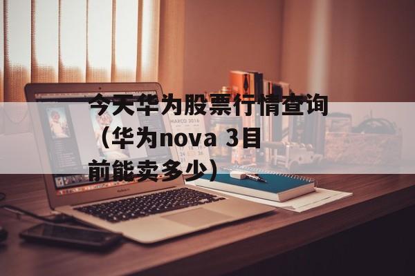 今天华为股票行情查询（华为nova 3目前能卖多少）