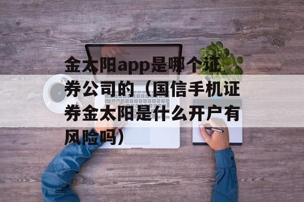 金太阳app是哪个证券公司的（国信手机证券金太阳是什么开户有风险吗）