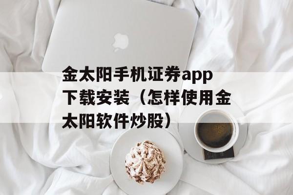 金太阳手机证券app下载安装（怎样使用金太阳软件炒股）