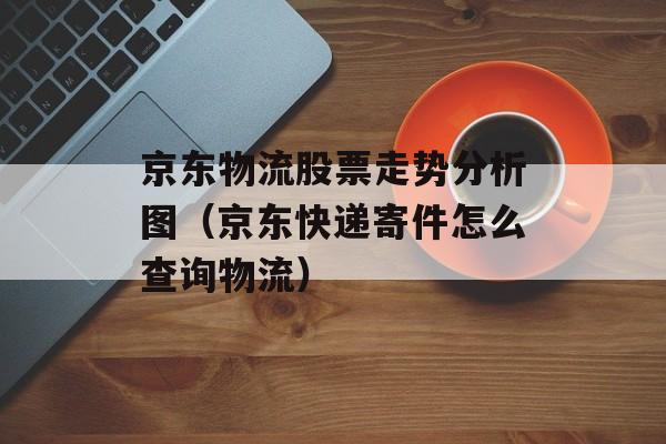 京东物流股票走势分析图（京东快递寄件怎么查询物流）