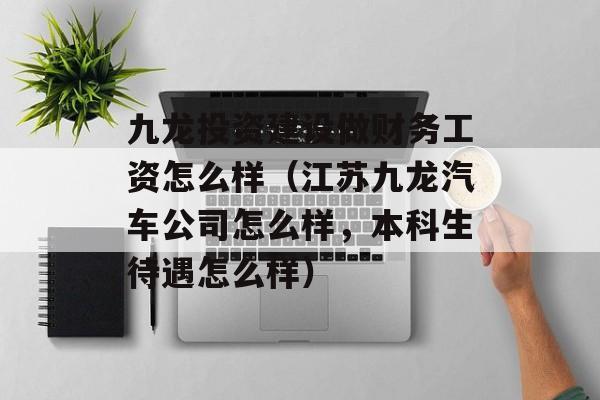 九龙投资建设做财务工资怎么样（江苏九龙汽车公司怎么样，本科生待遇怎么样）