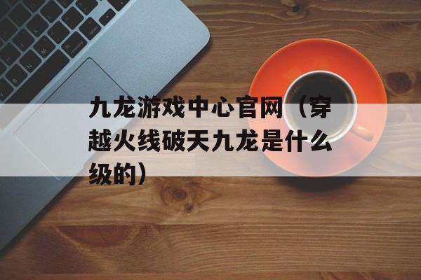 九龙游戏中心官网（穿越火线破天九龙是什么级的）