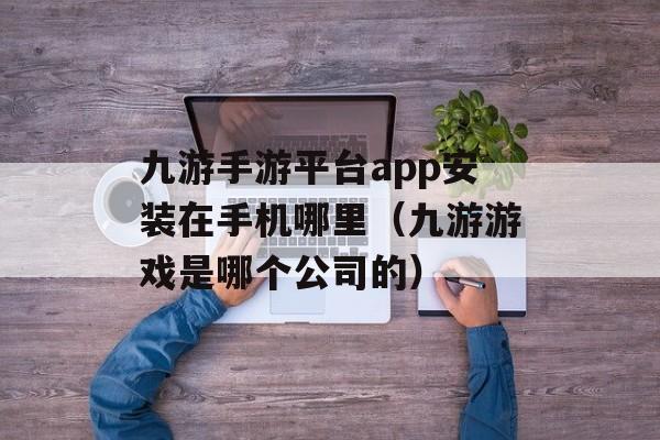 九游手游平台app安装在手机哪里（九游游戏是哪个公司的）